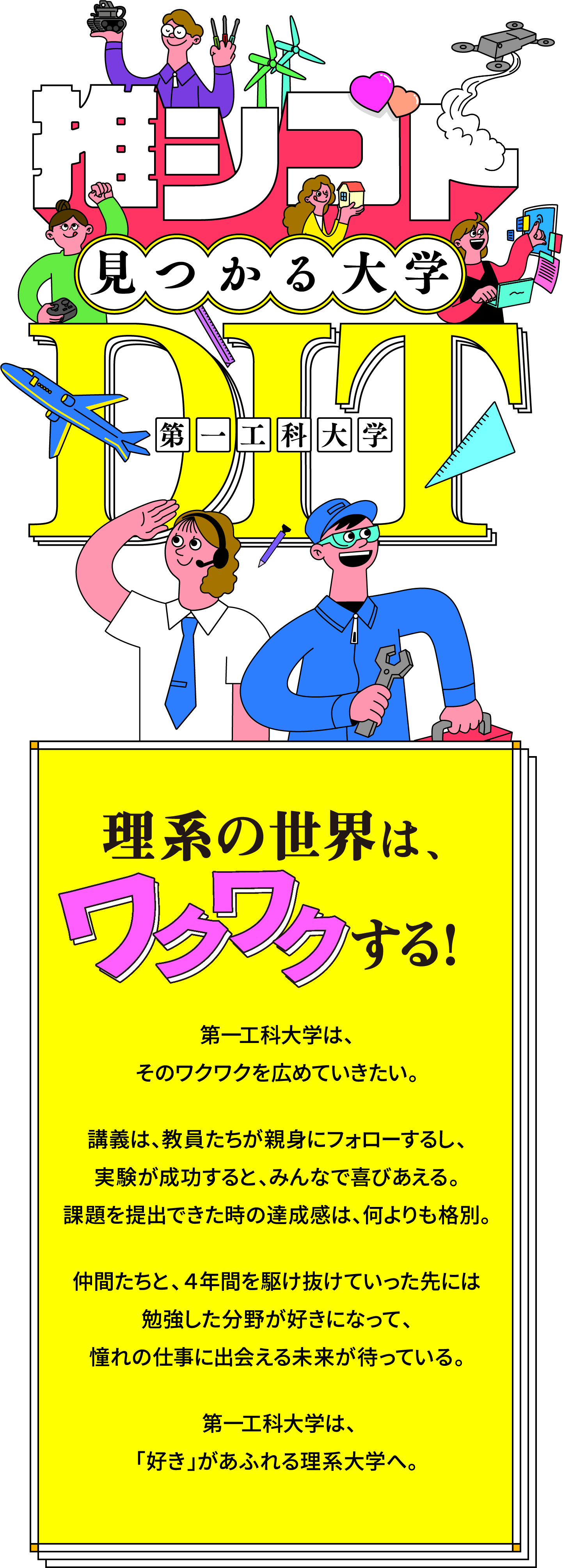 推シゴト見つかる大学第一工科大学
					理系の世界は、ワクワクする！
					第一工科大学は、
					そのワクワクを広めていきたい。
					講義は、教員たちが親身にフォローするし、
					実験が成功すると、みんなで喜びあえる。
					課題を提出できた時の達成感は、何よりも格別。
					仲間たちと、４年間を駆け抜けていった先には
					勉強した分野が好きになって、
					憧れの仕事に出会える未来が待っている。
					第一工科大学は、
					「好き」があふれる理系大学へ。
					