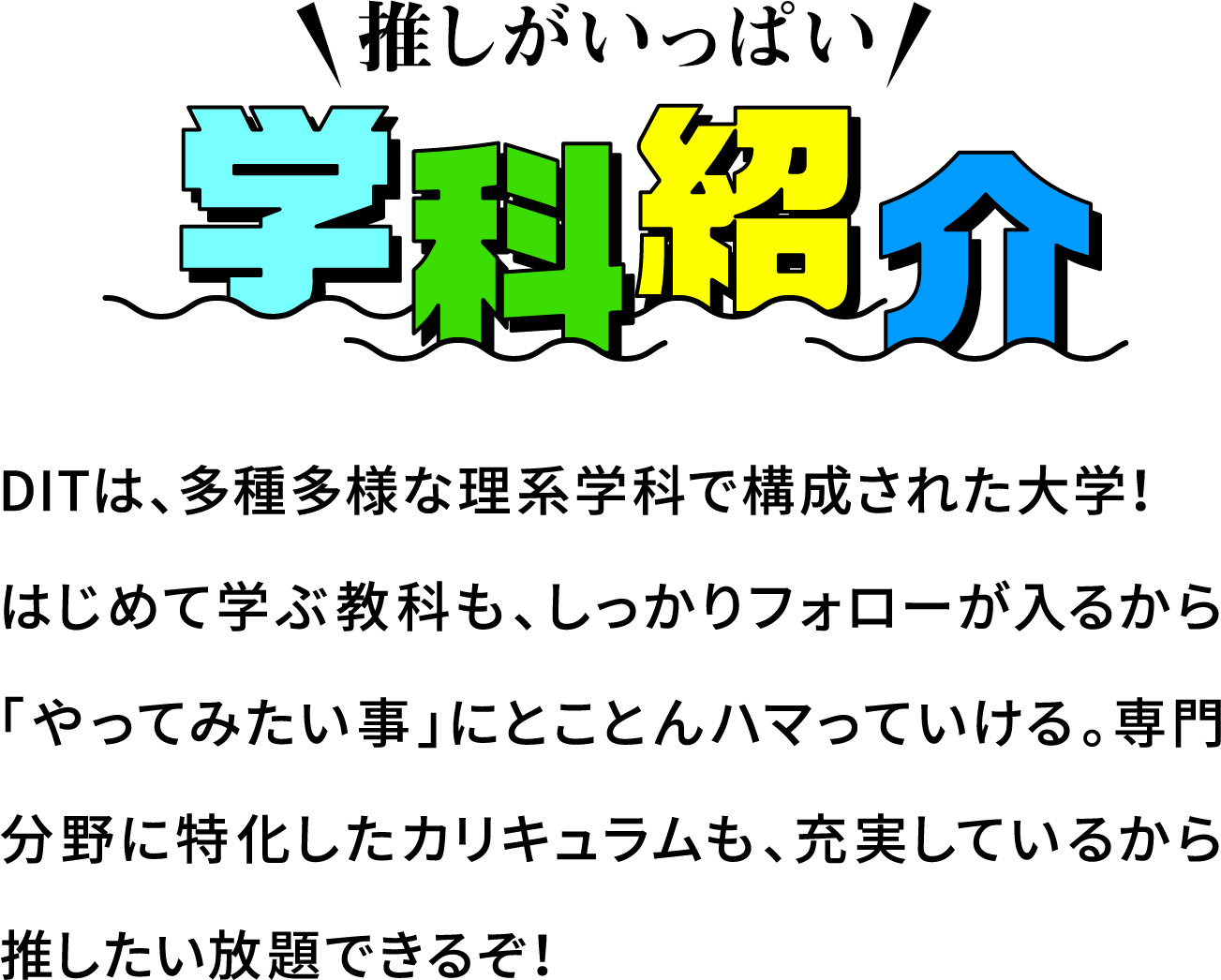 推しがいっぱい 学科紹介
						DITは、多種多様な理系学科で構成された大学！
						はじめて学ぶ教科も、しっかりフォローが入るから「やってみたい事」にとことんハマっていける。専門分野に特化したカリキュラムも、充実しているから推したい放題できるぞ！
						