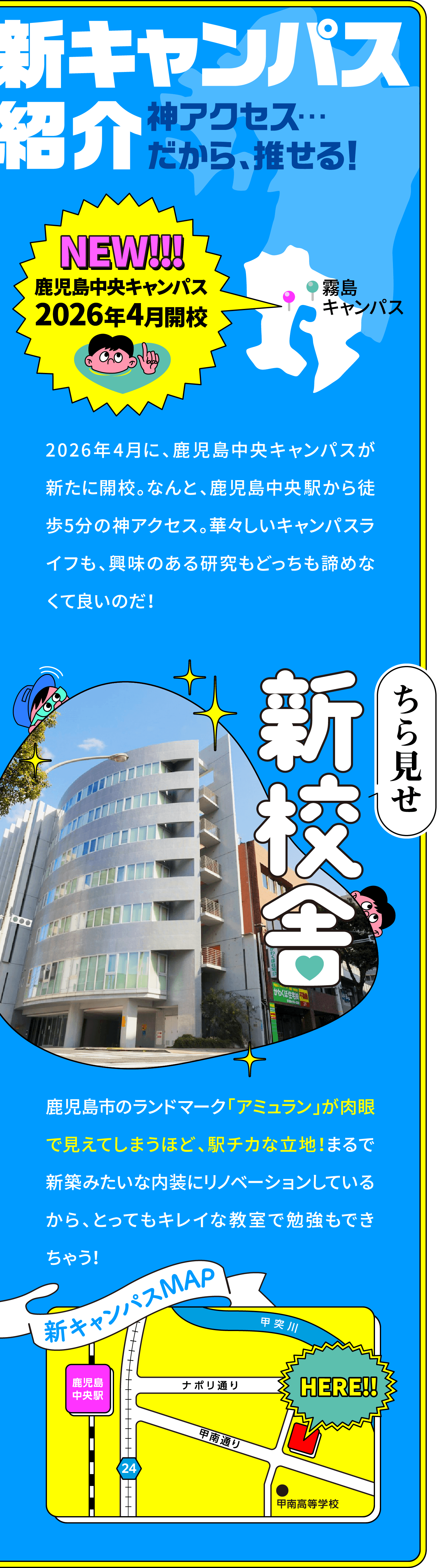 キャンパス紹介 神アクセス…だから、推せる！
						NEW!!!鹿児島中央キャンパス2026年4月開校
						2026年4月に、鹿児島中央キャンパスが新たに開校。なんと、鹿児島中央駅から徒歩5分の神アクセス。華々しいキャンパスライフも、興味のある研究もどっちも諦めなくて良いのだ！
						ちら見せ新校舎
						鹿児島市のランドマーク「アミュラン」が肉眼で見えてしまうほど、駅チカな立地！まるで新築みたいな内装にリノベーションしているから、とってもキレイな教室で勉強もできちゃう！
