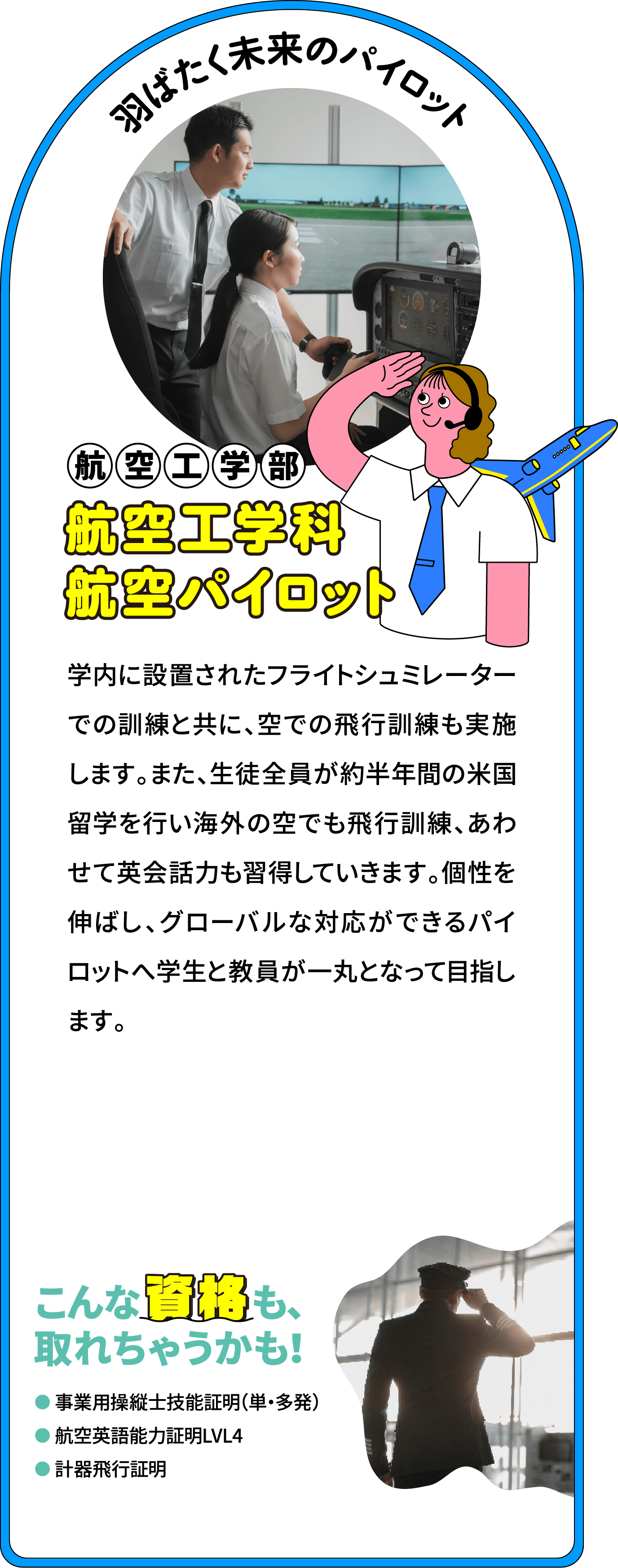 羽ばたく未来のパイロット 航空工学部 航空工学科航空パイロット専攻
								校内に設置されたフライトシュミレーターでの訓練と共に、空での飛行訓練も実施します。また、生徒全員が約半年間の米国留学を行い海外の空でも飛行訓練、あわせて英会話力も習得していきます。個性を伸ばし、グローバルな対応ができるパイロットへ学生と教員が一丸となって目指します。
								こんな資格も、取れちゃうかも！
								事業用操縦士技能証明　（単・多発）
								航空英語能力証明LV4
								計器飛行証明