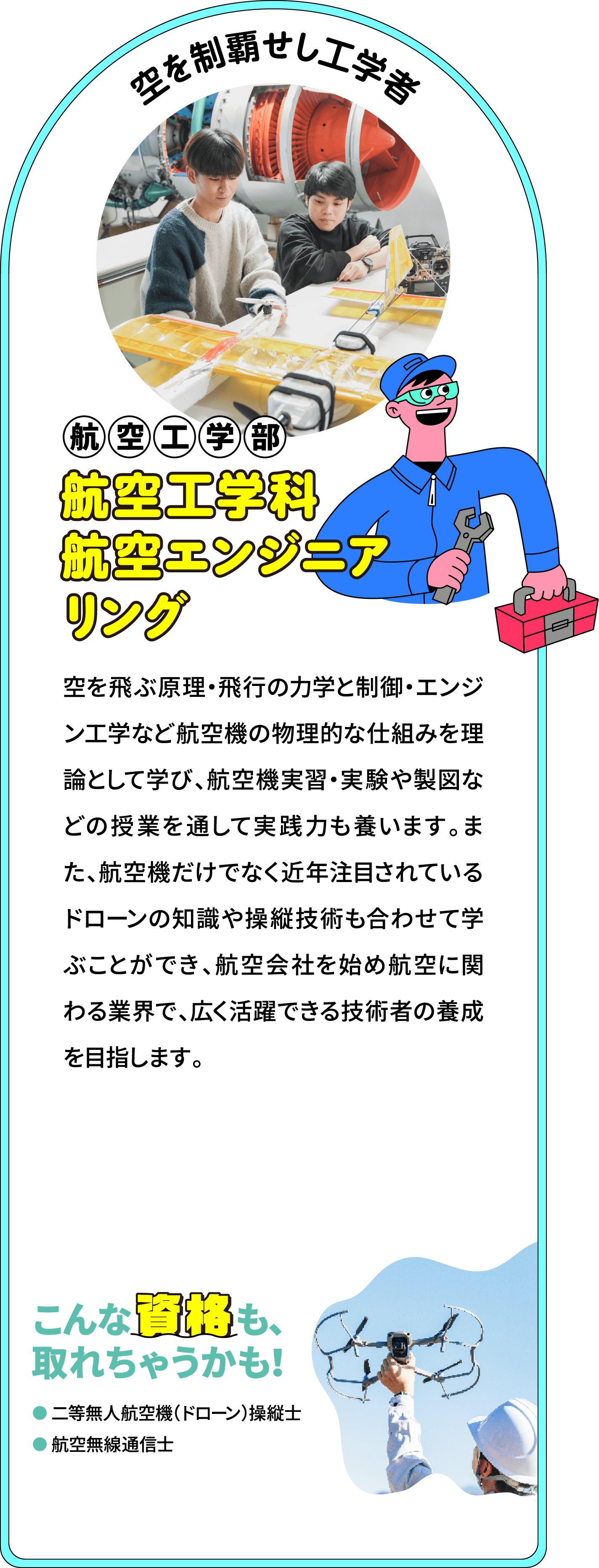 空を制覇せし工学者 航空工学部 航空工学科航空エンジニアリング専攻
								空を飛ぶ原理・飛行の力学と制御・エンジン工学など航空機の物理的な仕組みを理論として学び、航空機実習・実験や製図などの授業を通して実践力も養います。また、航空機だけでなく近年注目されているドローンの知識や操縦技術も合わせて学ぶことができ、航空会社を始め航空に関わる業界で、広く活躍できる技術者の養成を目指します。					
								こんな資格も、取れちゃうかも！
								二等無人航空機（ドローン）操縦士
								航空無線通信士