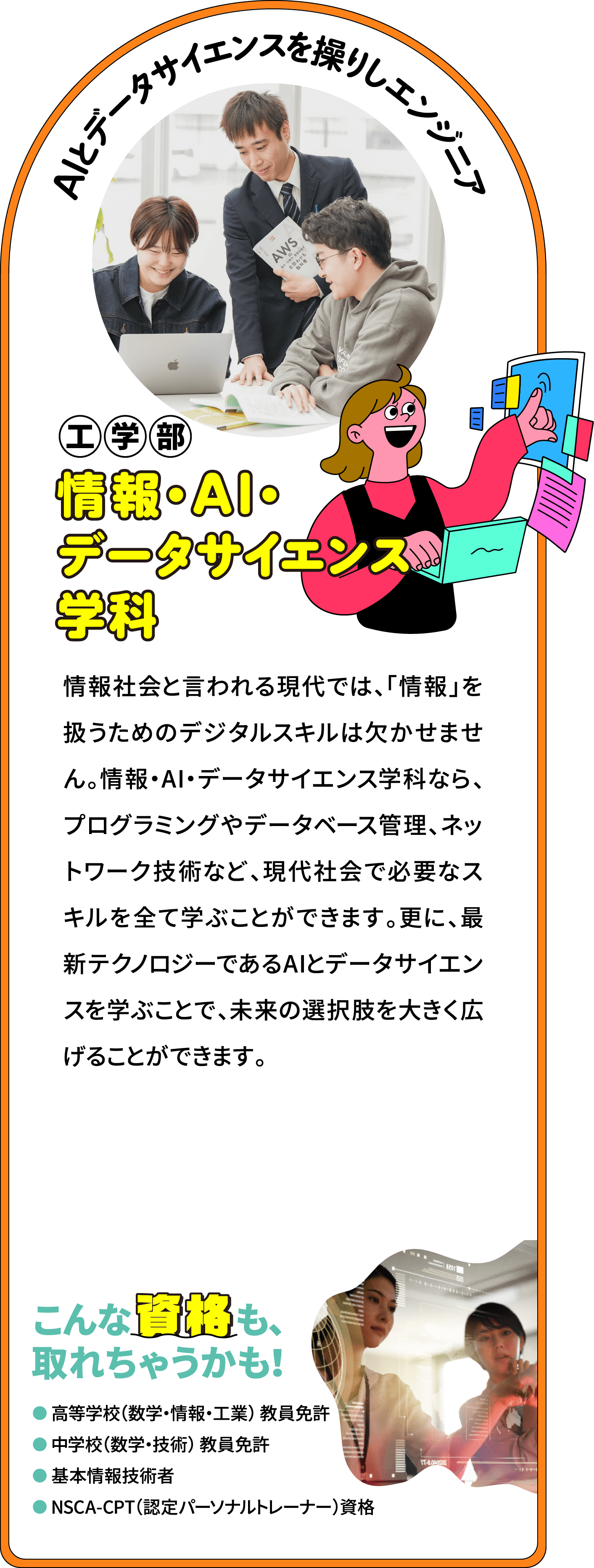 AIとデータサイエンスを操りしエンジニア 工学部 情報・AI・データサイエンス学科
								ソフトウェアとハードウェアの両側面から開発を行う「デジタルコンテンツ分野」、インターネット関連システムの構築ができる「知的情報ネットワーク分野」、データサイエンスとビジネス系の知識を修得する「情報工学ビジネス分野」、AIを駆使して画像解析を行う「スポーツサイエンス分野」など、様々な知識と技術をバランス良く学ぶことができます。応用領域として、衛星データ解析など宇宙分野でのAIとデータサイエンスの活用も行い、未来を創造できるエンジニアを育成します。
								こんな資格も、取れちゃうかも！
								高等学校（数学・情報・工業） 教員免許
								中学校（数学・技術） 教員免許
								基本情報技術者