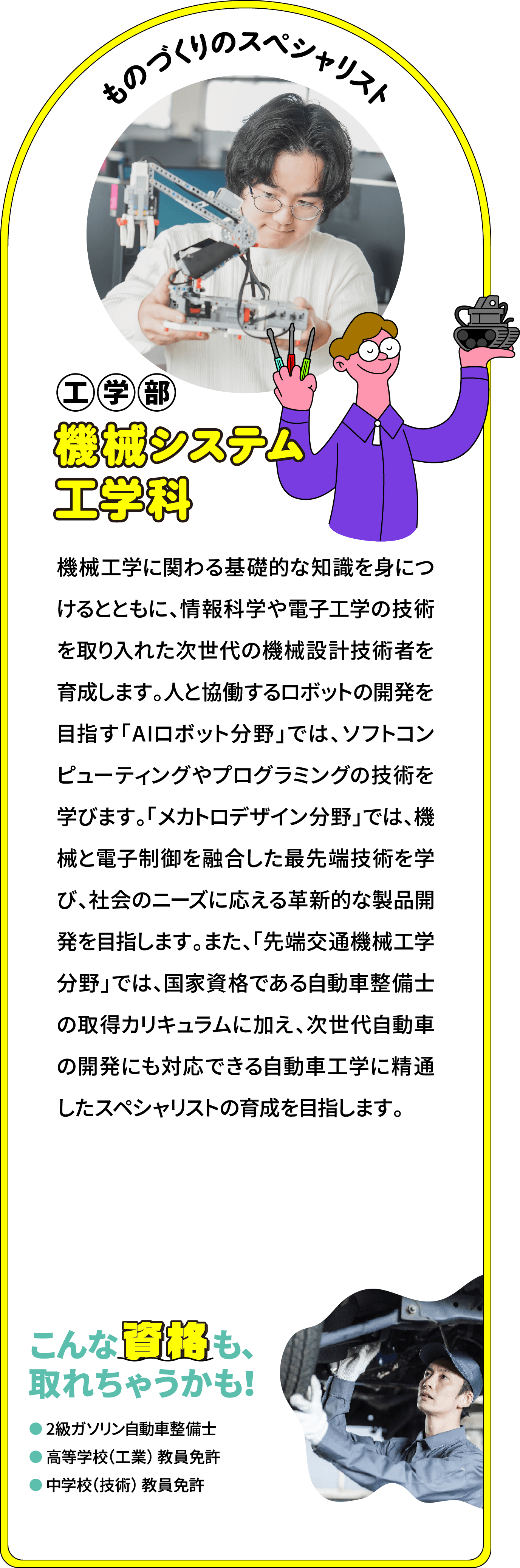 ものづくりのスペシャリスト 工学部 機械システム工学科
								「ロボット・メカトロニクス分野」では、機械工学の基盤となる材料力学、流体力学、熱力学、機械力学といった基礎科目に加え、制御工学、情報工学、さらには3次元CADなどの専門知識を習得し、これから必要とされる技術革新に柔軟に対応できる機械設計技術者を育成します。さらに、人工知能（AI）やロボット工学などの情報技術を習得し、デジタルトランスフォーメーション (DX) を推進する人材育成を目指しています。また、「先端交通機械工学分野」では、国家資格である自動車整備士の取得カリキュラムに加え、次世代自動車の開発にも対応できる自動車工学に精通したスペシャリストの育成を目指します。
								こんな資格も、取れちゃうかも！
								2級ガソリン自動車整備士
								高等学校（工業） 教員免許
								中学校（技術） 教員免許
