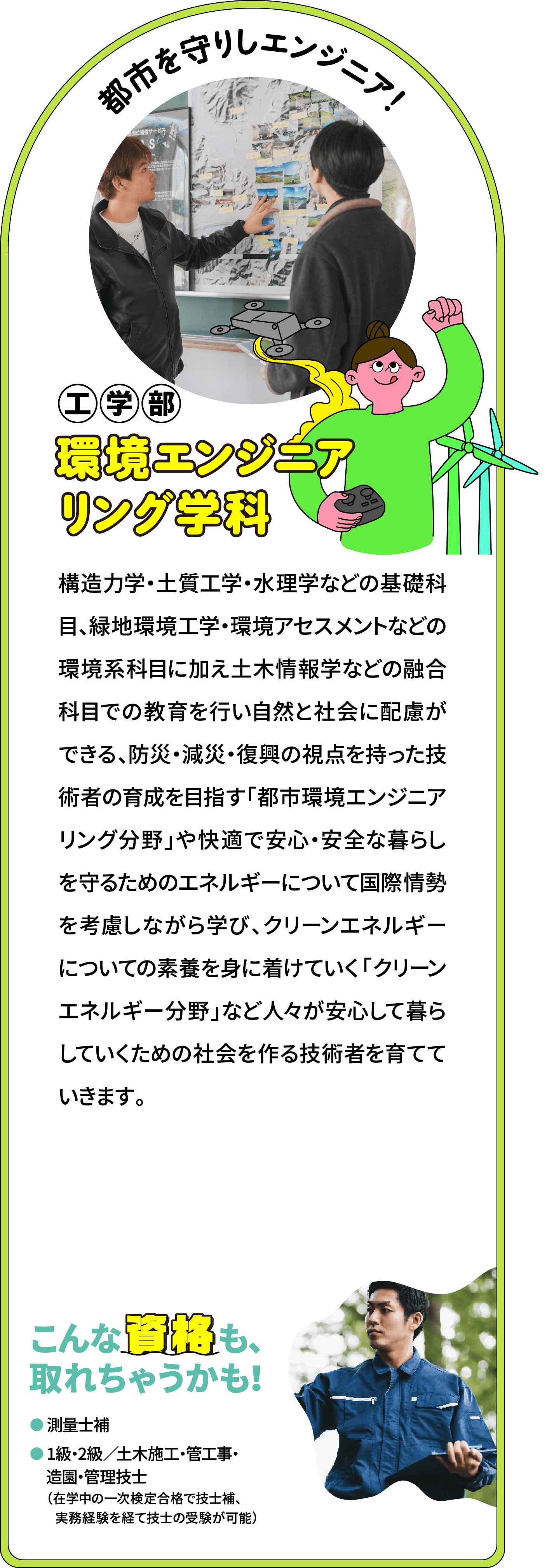 都市を守りしエンジニア！ 工学部 環境エンジニアリング学科
								構造力学・土質工学・水理学などの基礎科目、緑地環境工学・環境アセスメントなどの環境系科目に加え土木情報学などの融合科目での教育を行い自然と社会に配慮ができる、防災・減災・復興の視点を持った技術者の育成を目指す「都市環境エンジニアリング分野」や快適で安心・安全な暮らしを守るためのエネルギーについて国際情勢を考慮しながら学び、クリーンエネルギーについての素養を身に着けていく「クリーンエネルギー分野」など人々が安心して暮らしていくための社会を作る技術者を育てていきます。
								こんな資格も、取れちゃうかも！
								測量士補
								1級・2級土木施工・管工事・造園・管理技士
								（卒業後、実務1年で、2次試験の受験が可能）
